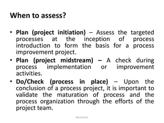 When to assess?
• Plan (project initiation) – Assess the targeted
processes at the inception of process
introduction to form the basis for a process
improvement project.
• Plan (project midstream) – A check during
process implementation or improvement
activities.
• Do/Check (process in place) – Upon the
conclusion of a process project, it is important to
validate the maturation of process and the
process organization through the efforts of the
project team.
Mustufa Sir
 