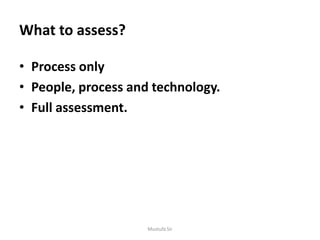 What to assess?
• Process only
• People, process and technology.
• Full assessment.
Mustufa Sir
 