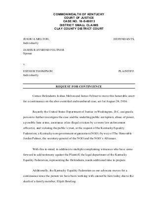 COMMONWEALTH OF KENTUCKY
COURT OF JUSTICE
CASE NO. 16-S-00013
DISTRICT SMALL CLAIMS
CLAY COUNTY DISTRICT COURT
JOSHUA MELTON,
Individually
JAMES RAYMOND FELTNER
Spouse
DEFENDANTS,
v.
ESTHER THOMPSON
Individually
PLAINTIFF.
REQUEST FOR CONTINUENCE
Comes Defendants Joshua Melton and James Feltner to move this honorable court
for a continuance on the above-entitled and numbered case, set for August 24, 2016.
Recently the United States Department of Justice in Washington, D.C. assigned a
person to further investigate the case and the underling public corruption, abuse of power,
a possible hate crime, assistance of an illegal eviction by a sworn law enforcement
officer(s), and violating the public’s trust, at the request of the Kentucky Equality
Federation, a Kentucky non-government organization (NGO) by way of The Honorable
Jordan Palmer, the secretary-general of the NGO and the NGO’s Alliances.
With this in-mind, in addition to multiple complaining witnesses who have come
forward to add testimony against the Plaintiff, the legal department of the Kentucky
Equality Federation, representing the Defendants, needs additional time to prepare.
Additionally, the Kentucky Equality Federation as our advocate moves for a
continuance since the person we have been working with cannot be here today due to the
death of a family member, Elijah Bowling.
 