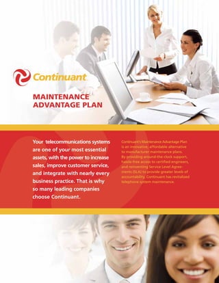 Maintenance
advantage Plan



Your telecommunications systems      Continuant’s Maintenance Advantage Plan
                                     is an innovative, affordable alternative
are one of your most essential       to manufacturer maintenance plans.
assets, with the power to increase   By providing around-the-clock support,
                                     hassle-free access to certified engineers,
sales, improve customer service,     and reinventing Service Level Agree-
                                     ments (SLA) to provide greater levels of
and integrate with nearly every
                                     accountability, Continuant has revitalized
business practice. That is why       telephone system maintenance.

so many leading companies
choose Continuant.
 