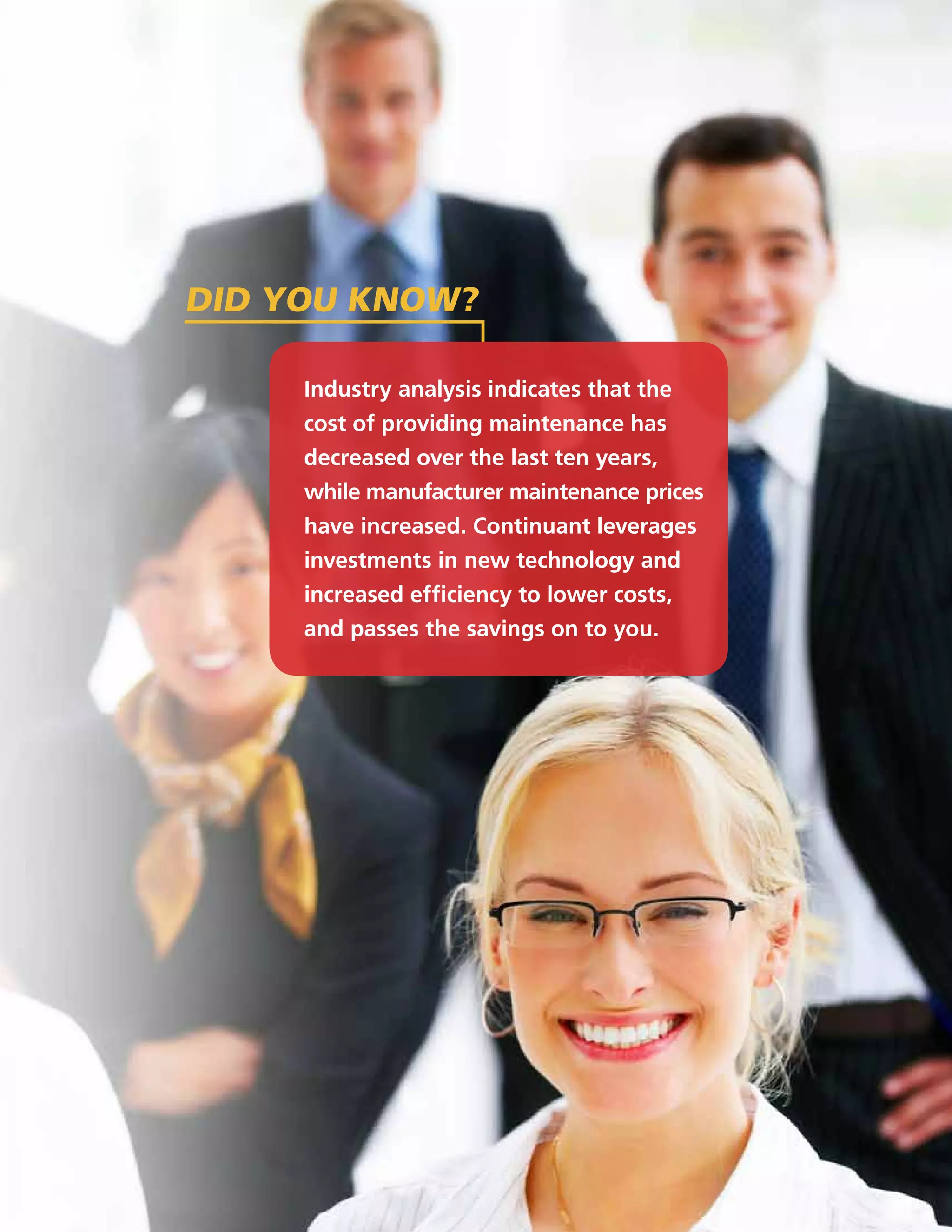 did you know?

     Industry analysis indicates that the
     cost of providing maintenance has
     decreased over the last ten years,
     while manufacturer maintenance prices
     have increased. Continuant leverages
     investments in new technology and
     increased efficiency to lower costs,
     and passes the savings on to you.
 