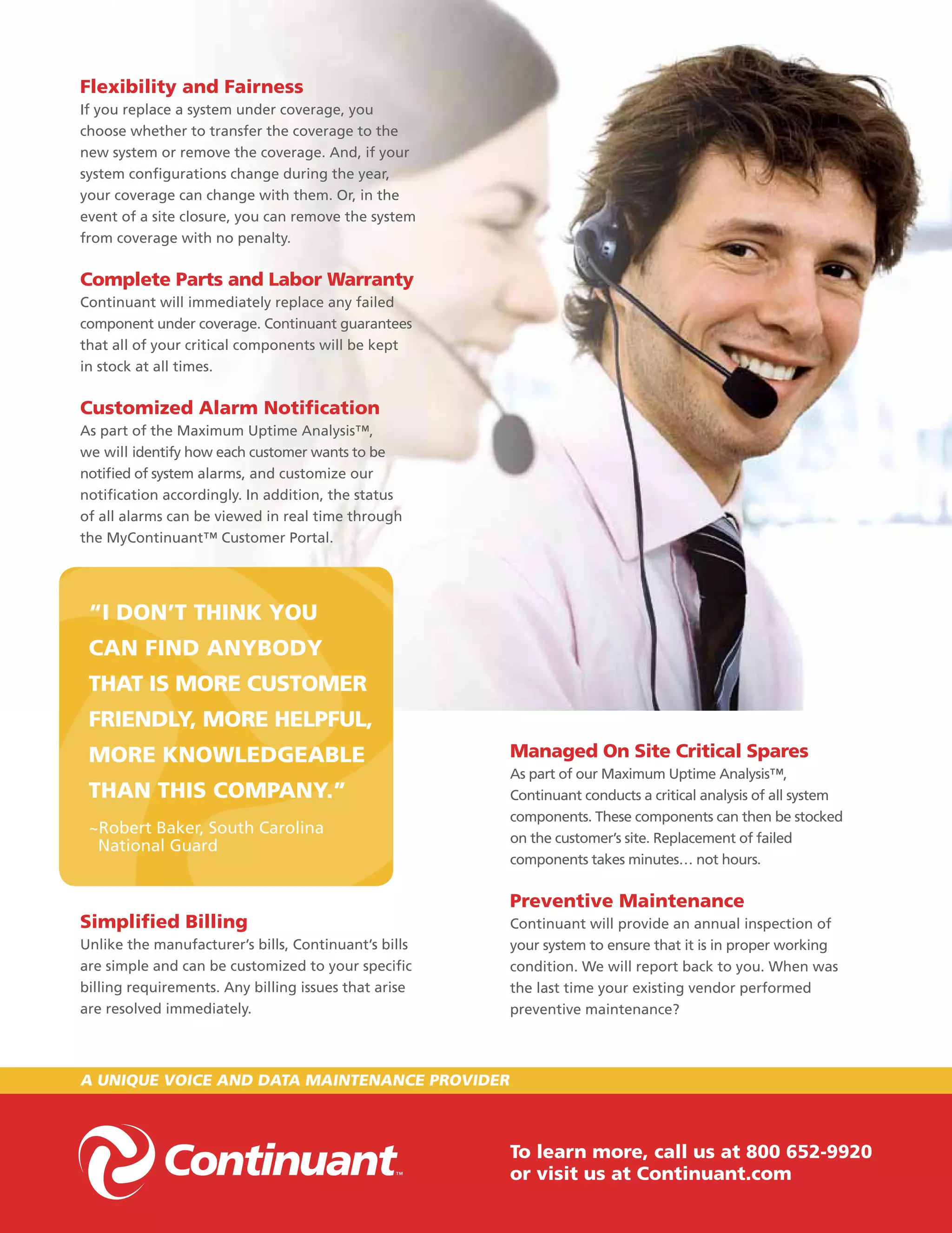 flexibility and fairness
If you replace a system under coverage, you
choose whether to transfer the coverage to the
new system or remove the coverage. And, if your
system configurations change during the year,
your coverage can change with them. Or, in the
event of a site closure, you can remove the system
from coverage with no penalty.

complete Parts and labor warranty
Continuant will immediately replace any failed
component under coverage. Continuant guarantees
that all of your critical components will be kept
in stock at all times.

customized alarm notification
As part of the Maximum Uptime Analysis™,
we will identify how each customer wants to be
notified of system alarms, and customize our
notification accordingly. In addition, the status
of all alarms can be viewed in real time through
the MyContinuant™ Customer Portal.




 “i don’t think you
 can find anybody
 that iS MoRe cuStoMeR
 fRiendly, MoRe helPful,
 MoRe knowledgeable                                   Managed on Site critical Spares
                                                      As part of our Maximum Uptime Analysis™,
 than thiS coMPany.”                                  Continuant conducts a critical analysis of all system
                                                      components. These components can then be stocked
 ~Robert Baker, South Carolina
                                                      on the customer’s site. Replacement of failed
  National Guard
                                                      components takes minutes… not hours.

                                                      Preventive Maintenance
Simplified billing                                    Continuant will provide an annual inspection of
Unlike the manufacturer’s bills, Continuant’s bills   your system to ensure that it is in proper working
are simple and can be customized to your specific     condition. We will report back to you. When was
billing requirements. Any billing issues that arise   the last time your existing vendor performed
are resolved immediately.                             preventive maintenance?



a unique voice and data Maintenance PRovideR



                                                      to learn more, call us at 800 652-9920
                                                      or visit us at continuant.com
 