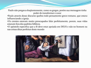 I CORINTIOSIntrodução da Epistola    (1:1-9)II. Resposta de Paulo aos relatos sobre a comunidade em Corinto (1.10-6.20)Um relato de facções dentro da comunidade (1:10-4:20)Um relato de imoralidade, arrogância e julgamentos inconvenientes (5:1-6:20)III. Respostas de Paulo às perguntas de coríntiosPerguntas a respeito do casamento, divorcio e celibato (7:1-16:4)Perguntas sobre alimentos idolatria e liberdade (7:1-40)Perguntas sobre adoração, dons e ordem do culto (11:2-14:40)Perguntas sobre a ressurreição e a vida futura (15:1-58)Perguntas sobre a coleta e os projetos de Paulo (16:1-9)IV. A recomendação de outros (16:10-18)V. Saudação final e bênção formal  (16:19-24)