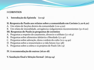Uma cidade totalmente influenciada pela cultura grega, onde a eloqüência e a oratória eram exaltados.Autor, data, local em que foi escritoA autoria de Paulo é inquestionável  tanto nos tempos antigos quanto nos tempos modernos.Ela pode estar entre as cartas mencionadas por Pedro em 2 Pedro 3:16 e CLEMENTE de ROMA fala sobre ela por volta de 95d.C. Personagens do século 2º como INACIO, MARCION E IRINEU também estavam familiarizados com CORINTIOS.Paulo escreveu-a durante seu ministério de dois ou três anos em Éfeso ( At 19:10,I cor  16:8,9) ou por volta de 55d.C.Isto ocorreu durante sua terceira viagem missionária.Por que Paulo escreveu Quando estava em Éfeso, recebeu  a noticia por três membros de Corinto: Estéfanas, Fortunato, e Acaico ( I Cor 16:17). A Congregação estava se desintegrando devido a contendas (1 Cor 1:11) e a autoridade de Paulo estava sendo contestada ( 1 Cor 4:3)