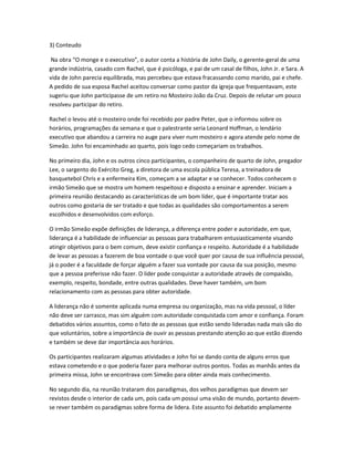 3) Conteudo
Na obra “O monge e o executivo”, o autor conta a história de John Daily, o gerente-geral de uma
grande indústria, casado com Rachel, que é psicóloga, e pai de um casal de filhos, John Jr. e Sara. A
vida de John parecia equilibrada, mas percebeu que estava fracassando como marido, pai e chefe.
A pedido de sua esposa Rachel aceitou conversar como pastor da igreja que frequentavam, este
sugeriu que John participasse de um retiro no Mosteiro João da Cruz. Depois de relutar um pouco
resolveu participar do retiro.
Rachel o levou até o mosteiro onde foi recebido por padre Peter, que o informou sobre os
horários, programações da semana e que o palestrante seria Leonard Hoffman, o lendário
executivo que abandou a carreira no auge para viver num mosteiro e agora atende pelo nome de
Simeão. John foi encaminhado ao quarto, pois logo cedo começariam os trabalhos.
No primeiro dia, John e os outros cinco participantes, o companheiro de quarto de John, pregador
Lee, o sargento do Exército Greg, a diretora de uma escola pública Teresa, a treinadora de
basquetebol Chris e a enfermeira Kim, começam a se adaptar e se conhecer. Todos conhecem o
irmão Simeão que se mostra um homem respeitoso e disposto a ensinar e aprender. Iniciam a
primeira reunião destacando as características de um bom líder, que é importante tratar aos
outros como gostaria de ser tratado e que todas as qualidades são comportamentos a serem
escolhidos e desenvolvidos com esforço.
O irmão Simeão expõe definições de liderança, a diferença entre poder e autoridade, em que,
liderança é a habilidade de influenciar as pessoas para trabalharem entusiasticamente visando
atingir objetivos para o bem comum, deve existir confiança e respeito. Autoridade é a habilidade
de levar as pessoas a fazerem de boa vontade o que você quer por causa de sua influência pessoal,
já o poder é a faculdade de forçar alguém a fazer sua vontade por causa da sua posição, mesmo
que a pessoa preferisse não fazer. O líder pode conquistar a autoridade através de compaixão,
exemplo, respeito, bondade, entre outras qualidades. Deve haver também, um bom
relacionamento com as pessoas para obter autoridade.
A liderança não é somente aplicada numa empresa ou organização, mas na vida pessoal, o líder
não deve ser carrasco, mas sim alguém com autoridade conquistada com amor e confiança. Foram
debatidos vários assuntos, como o fato de as pessoas que estão sendo lideradas nada mais são do
que voluntários, sobre a importância de ouvir as pessoas prestando atenção ao que estão dizendo
e também se deve dar importância aos horários.
Os participantes realizaram algumas atividades e John foi se dando conta de alguns erros que
estava cometendo e o que poderia fazer para melhorar outros pontos. Todas as manhãs antes da
primeira missa, John se encontrava com Simeão para obter ainda mais conhecimento.
No segundo dia, na reunião trataram dos paradigmas, dos velhos paradigmas que devem ser
revistos desde o interior de cada um, pois cada um possui uma visão de mundo, portanto devem-
se rever também os paradigmas sobre forma de lidera. Este assunto foi debatido amplamente
 