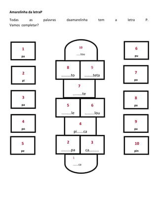 Amarelinha da letraP
Todas as palavras daamarelinha tem a letra P.
Vamos completar?
1
pa
2
pi
3
pa
4
po
5
pe
7
po
8
pa
9
pa
10
pin
6
pu
3
ca.........
2
.........pa
4
pi......ca
5
.........le
6
.........lou
7
.........te
8
.........to
9
........teta
1
.......ca
10
.....tou
 