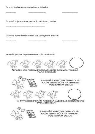 Escrever3 palavras que contenham a sílaba PA:
.................. ............................... ............................
Escreva 2 objetos com o som de P, que tem na cozinha:
......................................................................
Escreva o nome de três animais que começa com a letra P:
.................. ............................... ............................
vamos ler juntos e depois recortar e colar os números:
 