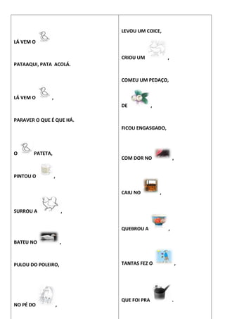 LÁ VEM O
PATAAQUI, PATA ACOLÁ.
LÁ VEM O ,
PARAVER O QUE É QUE HÁ.
O PATETA,
PINTOU O ,
SURROU A ,
BATEU NO ,
PULOU DO POLEIRO,
NO PÉ DO ,
LEVOU UM COICE,
CRIOU UM ,
COMEU UM PEDAÇO,
DE ,
FICOU ENGASGADO,
COM DOR NO ,
CAIU NO ,
QUEBROU A ,
TANTAS FEZ O ,
QUE FOI PRA .
 