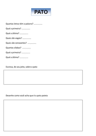 Quantas letras têm a palavra? ...............
Qual a primeira? ...............
Qual a última? ...............
Quais são vogais? ...............
Quais são consoantes? ...............
Quantas sílabas? ...............
Qual a primeira? ...............
Qual a última? ...............
Escreva, do seu jeito, sobre o pato
Desenhe como você acha que é o pato pateta
PATO
 