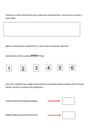 Invente um nome bem bonito para o pato que você desenhou. Escreva, do seu jeito, o
nome dele:
Agora, vamosmostrar os desenhos e o que vocês escreveram sobre ele:
Quantas letras têm a palavraPATO? Pinte:
Leia com a ajuda de seu colega, depois pense e responda quantas palavras têm as frases
abaixo. Escreva o numeral nos quadrinhos:
O PATO PATETA FOI PARAA PANELA.
PARAA PANELA FOI O PATO PATETA.
1 2 3 4 5 6
 