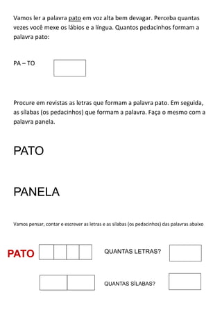 Vamos ler a palavra pato em voz alta bem devagar. Perceba quantas
vezes você mexe os lábios e a língua. Quantos pedacinhos formam a
palavra pato:
PA – TO
Procure em revistas as letras que formam a palavra pato. Em seguida,
as sílabas (os pedacinhos) que formam a palavra. Faça o mesmo com a
palavra panela.
PATO
PANELA
Vamos pensar, contar e escrever as letras e as sílabas (os pedacinhos) das palavras abaixo
PATO QUANTAS LETRAS?
QUANTAS SÍLABAS?
 