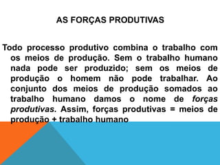 AS FORÇAS PRODUTIVAS


Todo processo produtivo combina o trabalho com
  os meios de produção. Sem o trabalho humano
  nada pode ser produzido; sem os meios de
  produção o homem não pode trabalhar. Ao
  conjunto dos meios de produção somados ao
  trabalho humano damos o nome de forças
  produtivas. Assim, forças produtivas = meios de
  produção + trabalho humano
 