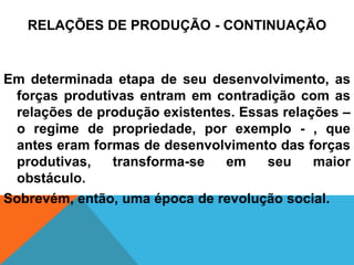 RELAÇÕES DE PRODUÇÃO - CONTINUAÇÃO


Em determinada etapa de seu desenvolvimento, as
 forças produtivas entram em contradição com as
 relações de produção existentes. Essas relações –
 o regime de propriedade, por exemplo - , que
 antes eram formas de desenvolvimento das forças
 produtivas,   transforma-se   em     seu    maior
 obstáculo.
Sobrevém, então, uma época de revolução social.
 