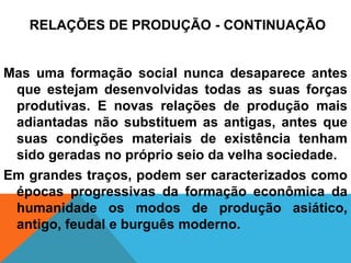RELAÇÕES DE PRODUÇÃO - CONTINUAÇÃO


Mas uma formação social nunca desaparece antes
 que estejam desenvolvidas todas as suas forças
 produtivas. E novas relações de produção mais
 adiantadas não substituem as antigas, antes que
 suas condições materiais de existência tenham
 sido geradas no próprio seio da velha sociedade.
Em grandes traços, podem ser caracterizados como
 épocas progressivas da formação econômica da
 humanidade os modos de produção asiático,
 antigo, feudal e burguês moderno.
 