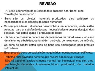 REVISÃO
-    A Base Econômica da é Sociedade é baseada nos “Bens” e na
    “Prestação de serviços”;
- Bens são os objetos materiais produzidos           para satisfazer as
  necessidades e os desejos de seres humanos;
- Os serviços são as atividades desenvolvida na economia, onde estão
  voltadas para a satisfação dessas necessidades e desses desejos das
  pessoas, não estão ligada à produção de bens;
- Os bens de consumo podem ser denominados de não-duráveis, no caso
  de alimentos e bebidas, ou também duráveis, como no caso de imóveis.
- Os bens de capital estes tipos de bens são empregados para produzir
  outros bens.
- Exemplos de bens de capital são maquinários, equipamentos, edifícios;.
- Trabalho toda atividade humana que resulte em bens ou serviços.
- Não há trabalho, exclusivamente manual ou intelectual, mas sim, uma
- combinação de ambos. Atualmente, há um predomínio do trabalho
- intelectual.
 