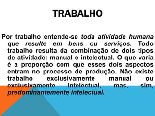 TRABALHO

Por trabalho entende-se toda atividade humana
 que resulte em bens ou serviços. Todo
 trabalho resulta da combinação de dois tipos
 de atividade: manual e intelectual. O que varia
 é a proporção com que esses dois aspectos
 entram no processo de produção. Não existe
 trabalho     exclusivamente     manual       ou
 exclusivamente     intelectual,   mas,     sim,
 predominantemente intelectual.
 