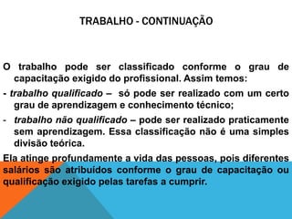 TRABALHO - CONTINUAÇÃO


O trabalho pode ser classificado conforme o grau de
 capacitação exigido do profissional. Assim temos:
- trabalho qualificado – só pode ser realizado com um certo
   grau de aprendizagem e conhecimento técnico;
- trabalho não qualificado – pode ser realizado praticamente
  sem aprendizagem. Essa classificação não é uma simples
  divisão teórica.
Ela atinge profundamente a vida das pessoas, pois diferentes
salários são atribuídos conforme o grau de capacitação ou
qualificação exigido pelas tarefas a cumprir.
 