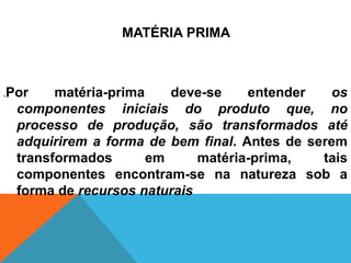 MATÉRIA PRIMA



.   Por    matéria-prima    deve-se    entender   os
     componentes iniciais do produto que, no
     processo de produção, são transformados até
     adquirirem a forma de bem final. Antes de serem
     transformados       em     matéria-prima,   tais
     componentes encontram-se na natureza sob a
     forma de recursos naturais
 