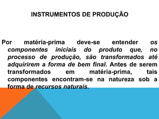 INSTRUMENTOS DE PRODUÇÃO



Por    matéria-prima    deve-se     entender  os
 componentes iniciais do produto que, no
 processo de produção, são transformados até
 adquirirem a forma de bem final. Antes de serem
 transformados       em      matéria-prima,  tais
 componentes encontram-se na natureza sob a
 forma de recursos naturais.
 