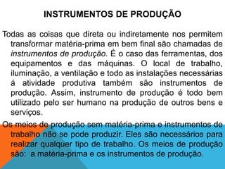 INSTRUMENTOS DE PRODUÇÃO

Todas as coisas que direta ou indiretamente nos permitem
  transformar matéria-prima em bem final são chamadas de
  instrumentos de produção. É o caso das ferramentas, dos
  equipamentos e das máquinas. O local de trabalho,
  iluminação, a ventilação e todo as instalações necessárias
  á atividade produtiva também são instrumentos de
  produção. Assim, instrumento de produção é todo bem
  utilizado pelo ser humano na produção de outros bens e
  serviços.
Os meios de produção sem matéria-prima e instrumentos de
  trabalho não se pode produzir. Eles são necessários para
  realizar qualquer tipo de trabalho. Os meios de produção
  são: a matéria-prima e os instrumentos de produção.
 