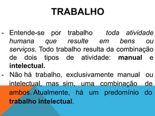 TRABALHO

- Entende-se por trabalho         toda atividade
  humana       que   resulte    em    bens    ou
  serviços. Todo trabalho resulta da combinação
  de dois tipos de atividade: manual e
  intelectual.
- Não há trabalho, exclusivamente manual ou
  intelectual, mas sim, uma combinação de
  ambos. Atualmente, há um predomínio do
  trabalho intelectual.
 
