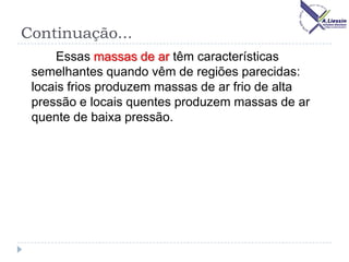 Continuação...
Essas massas de ar têm características
semelhantes quando vêm de regiões parecidas:
locais frios produzem massas de ar frio de alta
pressão e locais quentes produzem massas de ar
quente de baixa pressão.