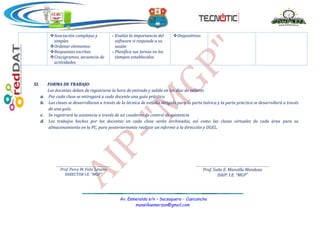 Av. Esmeralda s/n – Sacsaquero - Cusicancha
mansillaemerzon@gmail.com
I.E.JEC
“MGP”
Asociación complejas y
simples
Ordenar elementos
Respuestas escritas
Crucigramas, secuencia de
actividades
- Evalúa la importancia del
software si responde a su
sesión
- Planifica sus tareas en los
tiempos establecidos
Diapositivas
XI. FORMA DE TRABAJO:
Los docentes deben de registrarse la hora de entrada y salida en los días de talleres
a. Por cada clase se entregará a cada docente una guía práctica
b. Las clases se desarrollaran a través de la técnica de estudio dirigido para la parte teórica y la parte práctica se desarrollará a través
de una guía.
c. Se registrará la asistencia a través de un cuaderno de control de asistencia
d. Los trabajos hechos por los docentes en cada clase serán archivados, así como las clases virtuales de cada área para su
almacenamiento en la PC, para posteriormente realizar un informe a la dirección y UGEL.
Prof. Percy M. Feliz Lévano
DIRECTOR I.E. “MGP”
Prof. Suñe E. Mansilla Mendoza
DAIP. I.E. “MGP”
 