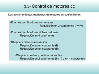 5
Los accionamientos modernos de motores cc suelen llevar:
•Puentes rectificadores controlados
Regulación en 2 cuadrantes (I y IV)
•Puentes rectificadores dobles o duales
Regulación en 4 cuadrantes
•Choppers directos e inversos
Regulación en un cuadrante (I)
Regulación en un cuadrante (II)
•Choppers de dos y cuatro cuadrantes
Regulación en 2 cuadrantes (I y II) o en 4 cuadrantes
3.3- Control de motores cc
 