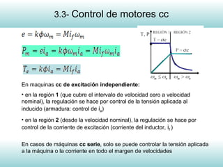 6
En maquinas cc de excitación independiente:
• en la región 1 (que cubre el intervalo de velocidad cero a velocidad
nominal), la regulación se hace por control de la tensión aplicada al
inducido (armadura: control de ia)
• en la región 2 (desde la velocidad nominal), la regulación se hace por
control de la corriente de excitación (corriente del inductor, if )
En casos de máquinas cc serie, solo se puede controlar la tensión aplicada
a la máquina o la corriente en todo el margen de velocidades
3.3- Control de motores cc
 