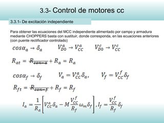 8
3.3- Control de motores cc
3.3.1- De excitación independiente
Para obtener las ecuaciones del MCC independiente alimentado por campo y armadura
mediante CHOPPERS basta con sustituir, donde corresponda, en las ecuaciones anteriores
(con puente rectificador controlado)
 