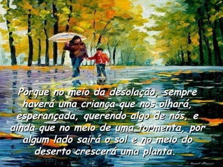 Porque no meio da desolação, sempre haverá uma criança que nos olhará, esperançada, querendo algo de nós, e ainda que no meio de uma tormenta, por algum lado sairá o sol e no meio do deserto crescerá uma planta.  