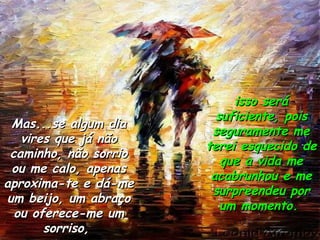 Mas...se algum dia vires que já não caminho, não sorrio ou me calo, apenas aproxima-te e dá-me um beijo, um abraço ou oferece-me um sorriso,  isso será suficiente, pois seguramente me terei esquecido de que a vida me acabrunhou e me surpreendeu por um momento.  