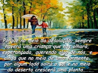 Porque no meio da desolação, sempre haverá uma criança que nos olhará, esperançada, querendo algo de nós, e ainda que no meio de uma tormenta, por algum lado sairá o  sol  e no meio do deserto crescerá uma planta.  