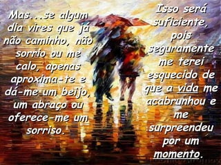 Mas...se algum dia vires que já não caminho, não sorrio ou me calo, apenas aproxima-te e dá-me um beijo, um abraço ou oferece-me um sorriso.   Isso será suficiente, pois seguramente me terei esquecido de que a  vida  me acabrunhou e me surpreendeu por um  momento .   