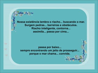 Nossa existência lembra o riacho... buscando o mar.
Surgem pedras... barreiras e obstáculos.
Riacho inteligente, contorna...
assimila... passa por cima...
passa por baixo...
sempre encontrando um jeito de prosseguir...
porque o mar chama... convida.
 