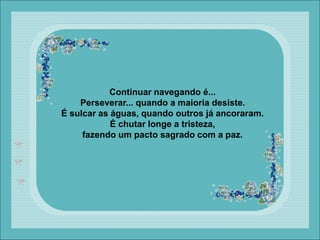 Continuar navegando é...
Perseverar... quando a maioria desiste.
É sulcar as águas, quando outros já ancoraram.
É chutar longe a tristeza,
fazendo um pacto sagrado com a paz.
 