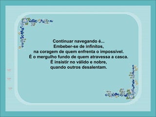 Continuar navegando é...
Embeber-se de infinitos,
na coragem de quem enfrenta o impossível.
É o mergulho fundo de quem atravessa a casca.
É insistir no válido e nobre,
quando outros desalentam.
 