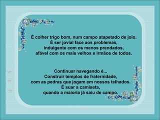 É colher trigo bom, num campo atapetado de joio.
É ser jovial face aos problemas,
indulgente com os menos prendados,
afável com os mais velhos e irmãos de todos.
Continuar navegando é...
Construir templos de fraternidade,
com as pedras que jogam em nossos telhados.
É suar a camiseta,
quando a maioria já saiu de campo.
 