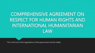 COMPREHENSIVE AGREEMENT ON
RESPECT FOR HUMAN RIGHTS AND
INTERNATIONAL HUMANITARIAN
LAW
This is the fruit of the negotiations of the government and the rebels.
 