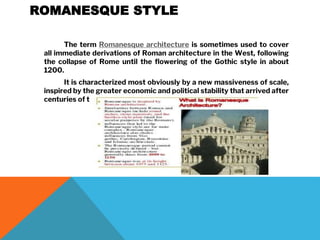 ROMANESQUE STYLE
The term Romanesque architecture is sometimes used to cover
all immediate derivations of Roman architecture in the West, following
the collapse of Rome until the flowering of the Gothic style in about
1200.
It is characterized most obviously by a new massiveness of scale,
inspired by the greater economic and political stability that arrived after
centuries of turmoil.
 