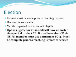 Election
 Request must be made prior to reaching 12 years
 Decision is irrevocable
 Member’s passed 12 year are not eligible
 Opt-in eligible for CP in 2018 will have a shorter
time period to elect CP. If unable to elect CP via
NSIPS, member must use permanent PG13. Must
be complete prior to reaching 12 years of service
 