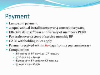 Payment
 Lump sum payment
 4 equal annual installments over 4 consecutive years
 Effective date: 12th year anniversary of member’s PEBD
 Pay scale: over 12 years of service monthly BP
 CZTE withholding rules apply
 Payment received within 60 days from 12 year anniversary
 Computation:
 E6 over 12 yr. BP $3776.70, CP rate: 2.5
 3776.70 x 2.5 = $9,441
 E5 over 12 yr. BP $3310.50, CP rate: 2.5
 3310.50 x 2.5 = $8,276
 