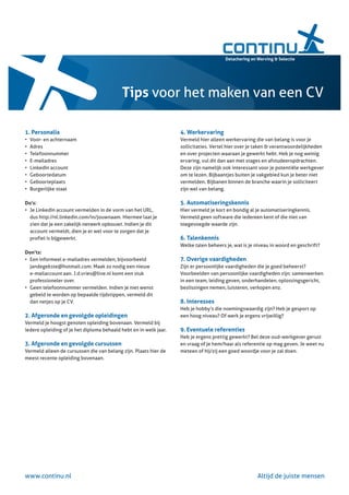 Tips voor het maken van een CV

1. Personalia                                                      4. Werkervaring
•	   Voor-	en	achternaam                                           Vermeld	hier	alleen	werkervaring	die	van	belang	is	voor	je	
•	   Adres                                                         sollicitaties.	Vertel	hier	over	je	taken	&	verantwoordelijkheden	
•	   T
     	 elefoonnummer                                               en	over	projecten	waaraan	je	gewerkt	hebt.	Heb	je	nog	weinig	
•	   E
     	 -mailadres                                                  ervaring,	vul	dit	dan	aan	met	stages	en	afstudeeropdrachten.	
•	   L
     	 inkedIn	account                                             Deze	zijn	namelijk	ook	interessant	voor	je	potentiële	werkgever	
•	   G
     	 eboortedatum                                                om	te	lezen.	Bijbaantjes	buiten	je	vakgebied	kun	je	beter	niet	
•	   G
     	 eboorteplaats                                               vermelden.	Bijbanen	binnen	de	branche	waarin	je	solliciteert	
•	   B
     	 urgerlijke	staat                                            zijn	wel	van	belang.	

Do’s:                                                              5. Automatiseringskennis
•	 	 e	LinkedIn	account	vermelden	in	de	vorm	van	het	URL,	
   J                                                               Hier	vermeld	je	kort	en	bondig	al	je	automatiseringkennis.	
   dus	http://nl.linkedin.com/in/jouwnaam.	Hiermee	laat	je	        Vermeld	geen	software	die	iedereen	kent	of	die	niet	van	
   zien	dat	je	een	zakelijk	netwerk	opbouwt.	Indien	je	dit	        toegevoegde	waarde	zijn.	
   account	vermeldt,	dien	je	er	wel	voor	te	zorgen	dat	je	
   profiel	is	bijgewerkt.	                                         6. Talenkennis
                                                                   Welke	talen	beheers	je,	wat	is	je	niveau	in	woord	en	geschrift?
Don’ts:
•	 	 en	informeel	e-mailadres	vermelden,	bijvoorbeeld	
   E                                                               7. Overige vaardigheden
   jandegekste@hotmail.com.	Maak	zo	nodig	een	nieuw	               Zijn	er	persoonlijke	vaardigheden	die	je	goed	beheerst?	
   e-mailaccount	aan.	J.d.vries@live.nl	komt	een	stuk	             Voorbeelden	van	persoonlijke	vaardigheden	zijn:	samenwerken	
   professioneler	over.                                            in	een	team,	leiding	geven,	onderhandelen,	oplossingsgericht,	
•	 	 een	telefoonnummer	vermelden.	Indien	je	niet	wenst	
   G                                                               beslissingen	nemen,	luisteren,	verkopen	enz.	
   gebeld	te	worden	op	bepaalde	tijdstippen,	vermeld	dit	
   dan	netjes	op	je	CV.                                            8. Interesses
                                                                   Heb	je	hobby’s	die	noemingswaardig	zijn?	Heb	je	gesport	op	
2. Afgeronde en gevolgde opleidingen                               een	hoog	niveau?	Of	werk	je	ergens	vrijwillig?
Vermeld	je	hoogst	genoten	opleiding	bovenaan.	Vermeld	bij	
iedere	opleiding	of	je	het	diploma	behaald	hebt	en	in	welk	jaar.   9. Eventuele referenties
                                                                   Heb	je	ergens	prettig	gewerkt?	Bel	deze	oud-werkgever	gerust	
3. Afgeronde en gevolgde cursussen                                 en	vraag	of	je	hem/haar	als	referentie	op	mag	geven.	Je	weet	nu	
Vermeld	alleen	de	cursussen	die	van	belang	zijn.	Plaats	hier	de	   meteen	of	hij/zij	een	goed	woordje	voor	je	zal	doen.
meest	recente	opleiding	bovenaan.




www.continu.nl                                                                                       Altijd	de	juiste	mensen
 