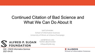 Continued Citation of Bad Science and
What We Can Do About It
Jodi Schneider
School of Information Sciences
University of Illinois at Urbana-Champaign
jodi@illinois.edu
Twitter:@jschneider
infoqualitylab.org
GW - CNHS Informatics Seminar
2021-04-20
 