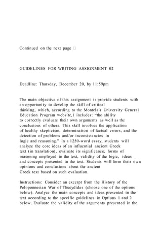 GUIDELINES FOR WRITING ASSIGNMENT 02
Deadline: Thursday, December 20, by 11:59pm
The main objective of this assignment is provide students with
an opportunity to develop the skill of critical
thinking, which, according to the Montclair University General
Education Program website,1 includes: “the ability
to correctly evaluate their own arguments as well as the
conclusions of others. This skill involves the application
of healthy skepticism, determination of factual errors, and the
detection of problems and/or inconsistencies in
logic and reasoning.” In a 1250-word essay, students will
analyze the core ideas of an influential ancient Greek
text (in translation), evaluate its significance, forms of
reasoning employed in the text, validity of the logic, ideas
and concepts presented in the text. Students will form their own
opinions and conclusions about the ancient
Greek text based on such evaluation.
Instructions: Consider an excerpt from the History of the
Peloponnesian War of Thucydides (choose one of the options
below). Analyze the main concepts and ideas presented in the
text according to the specific guidelines in Options 1 and 2
below. Evaluate the validity of the arguments presented in the
 