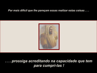 Por mais difícil que lhe pareçam essas realizar estas coisas . . .
. . . prossiga acreditando na capacidade que tem
para cumpri-las !
 