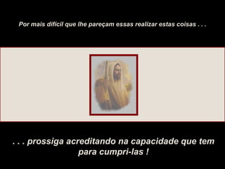 Por mais difícil que lhe pareçam essas realizar estas coisas . . . . . . prossiga acreditando na capacidade que tem para cumpri-las ! 
