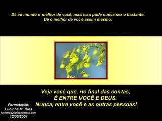 Dê ao mundo o melhor de você, mas isso pode nunca ser o bastante. Dê o melhor de você assim mesmo. Veja você que, no final das contas,  É ENTRE VOCÊ E DEUS.  Nunca, entre você e as outras pessoas! Formatação: Lucinha M. Rios [email_address] 12/05/2004 