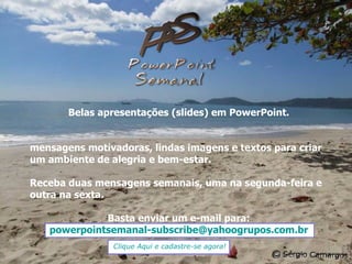 Belas apresentações (slides) em PowerPoint. mensagens motivadoras, lindas imagens e textos para criar um ambiente de alegria e bem-estar. Receba duas mensagens semanais, uma na segunda-feira e outra na sexta. Basta enviar um e-mail para: [email_address] Clique Aqui e cadastre-se agora! 