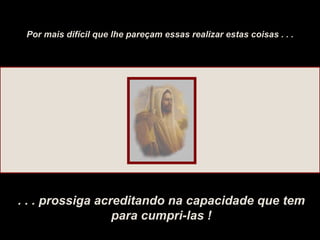 Por mais difícil que lhe pareçam essas realizar estas coisas . . . . . . prossiga acreditando na capacidade que tem para cumpri-las ! 